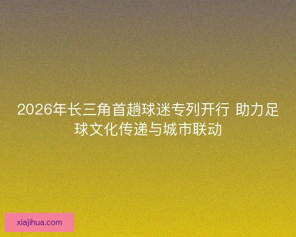 2026年长三角首趟球迷专列开行 助力足球文化传递与城市联动