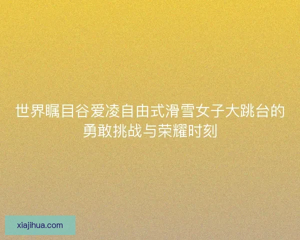世界瞩目谷爱凌自由式滑雪女子大跳台的勇敢挑战与荣耀时刻