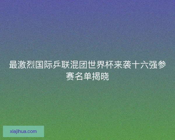 最激烈国际乒联混团世界杯来袭十六强参赛名单揭晓